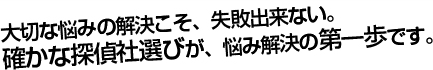 大切な悩みの解決こそ、失敗できない。　確かな探偵社選びが、悩み解決の第一歩です。